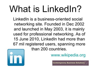 What is LinkedIn? LinkedIn is a business-oriented social networking site. Founded in Dec 2002 and launched in May 2003, it is mainly used for professional networking. As of 15 June 2010, LinkedIn had more than 67 mil registered users, spanning more than 200 countries. www.wikipedia.org 
