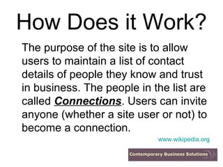 How Does it Work? The purpose of the site is to allow users to maintain a list of contact details of people they know and trust in business. The people in the list are called  Connections . Users can invite anyone (whether a site user or not) to become a connection. www.wikipedia.org 