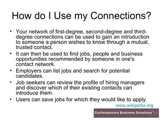 How do I Use my Connections? Your network of first-degree, second-degree and third-degree connections can be used to gain an introduction to someone a person wishes to know through a mutual, trusted contact.  It can then be used to find jobs, people and business opportunities recommended by someone in one's contact network.  Employers can list jobs and search for potential candidates.  Job seekers can review the profile of hiring managers and discover which of their existing contacts can introduce them.  Users can save jobs for which they would like to apply.  www.wikipedia.org 