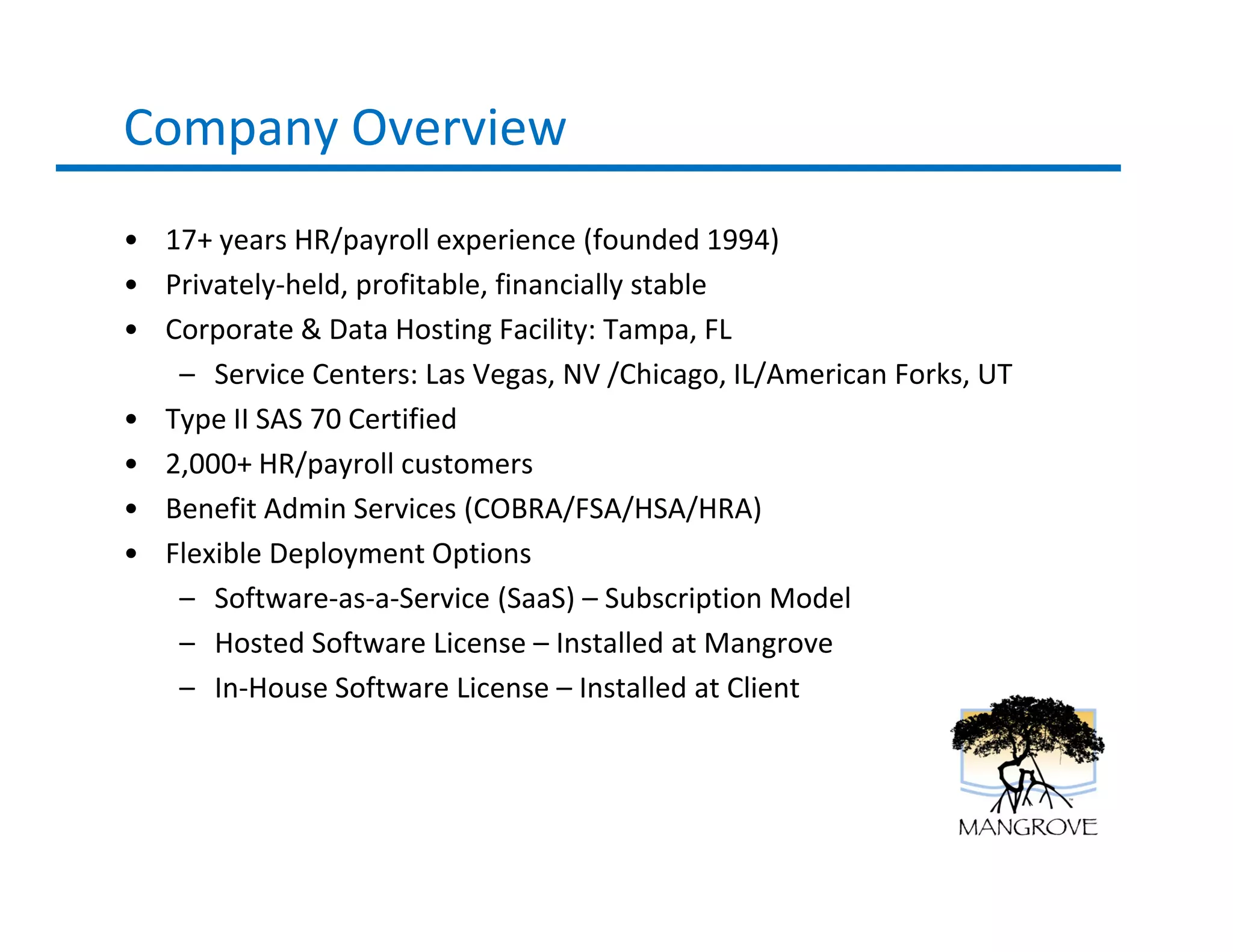 Company Overview
• 17+ years HR/payroll experience (founded 1994)
• Privately-held, profitable, financially stable
• Corporate & Data Hosting Facility: Tampa, FL
   – Service Centers: Las Vegas, NV /Chicago, IL/American Forks, UT
• Type II SAS 70 Certified
• 2,000+ HR/payroll customers
• Benefit Admin Services (COBRA/FSA/HSA/HRA)
• Flexible Deployment Options
   – Software-as-a-Service (SaaS) – Subscription Model
   – Hosted Software License – Installed at Mangrove
   – In-House Software License – Installed at Client
 