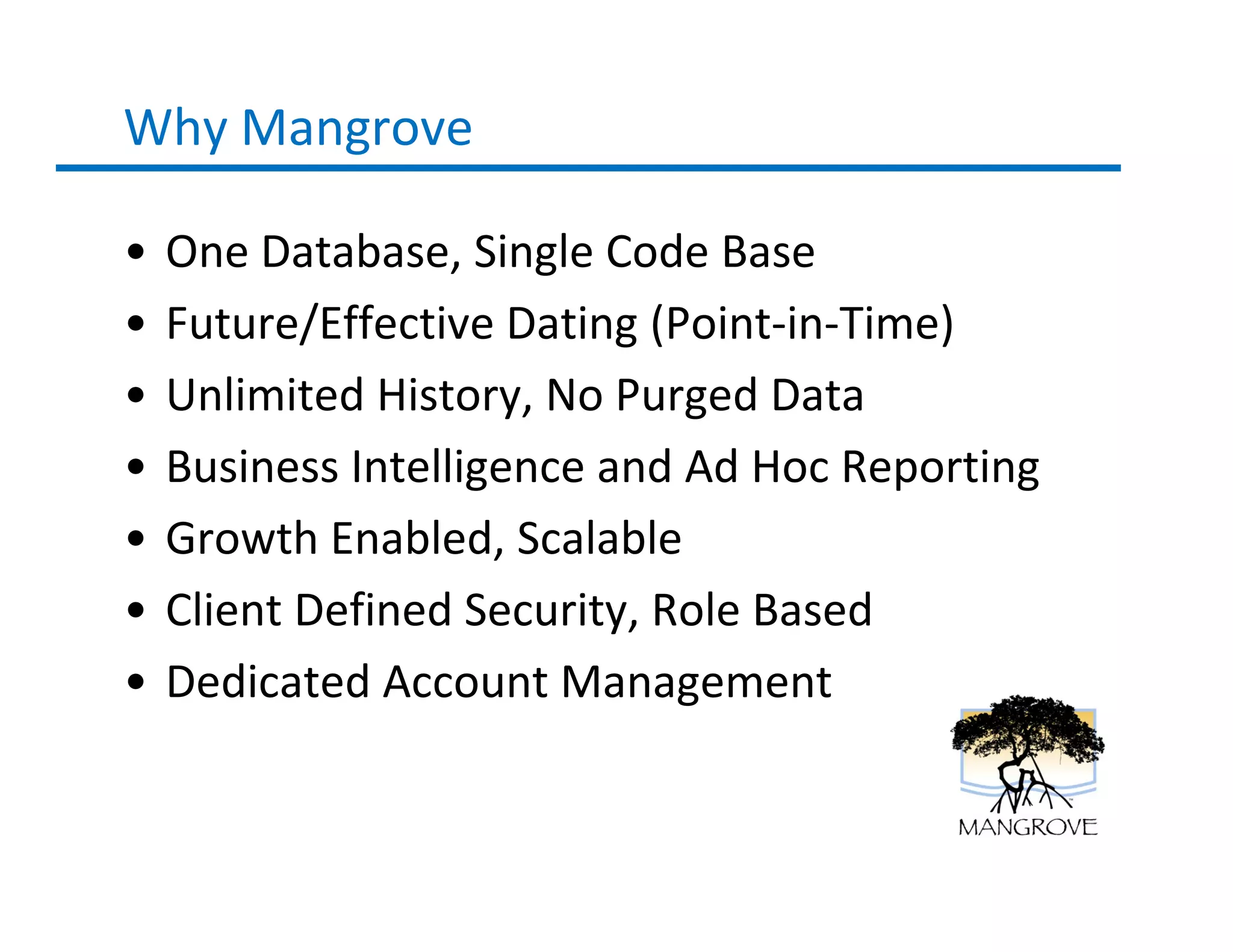 Why Mangrove

•   One Database, Single Code Base
•   Future/Effective Dating (Point-in-Time)
•   Unlimited History, No Purged Data
•   Business Intelligence and Ad Hoc Reporting
•   Growth Enabled, Scalable
•   Client Defined Security, Role Based
•   Dedicated Account Management
 