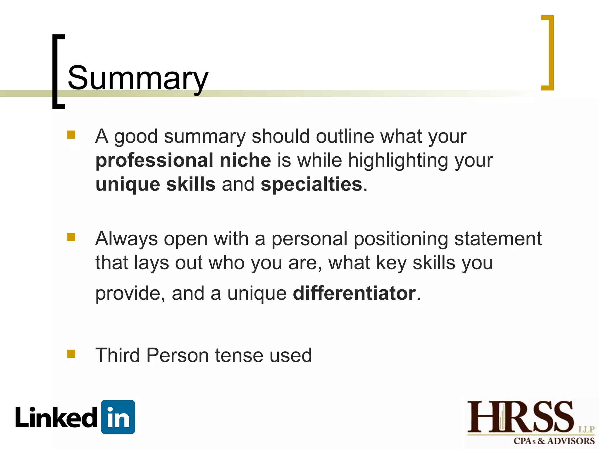 Summary
   A good summary should outline what your
    professional niche is while highlighting your
    unique skills and specialties.

   Always open with a personal positioning statement
    that lays out who you are, what key skills you
    provide, and a unique differentiator.

   Third Person tense used
 