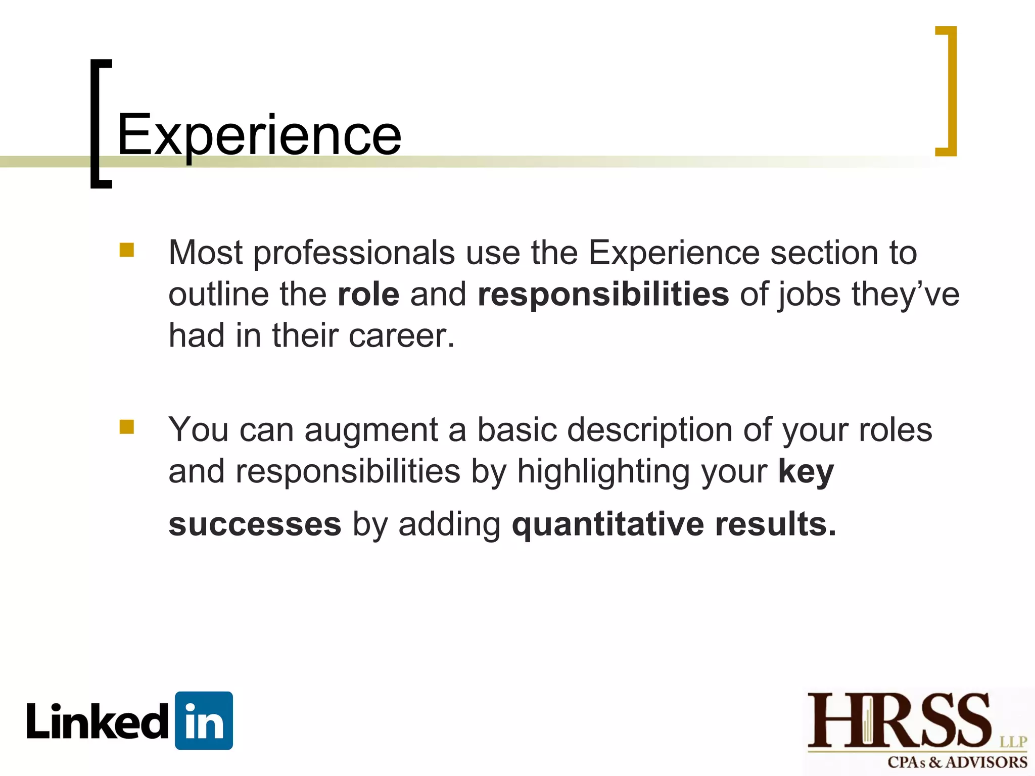 Experience
   Most professionals use the Experience section to
    outline the role and responsibilities of jobs they’ve
    had in their career.

   You can augment a basic description of your roles
    and responsibilities by highlighting your key
    successes by adding quantitative results.
 