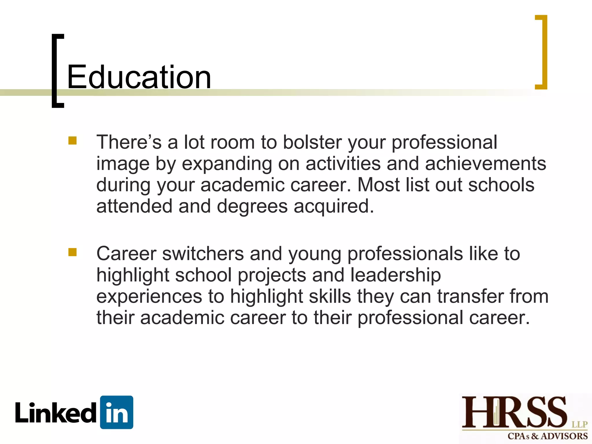 Education
   There’s a lot room to bolster your professional
    image by expanding on activities and achievements
    during your academic career. Most list out schools
    attended and degrees acquired.

   Career switchers and young professionals like to
    highlight school projects and leadership
    experiences to highlight skills they can transfer from
    their academic career to their professional career.
 