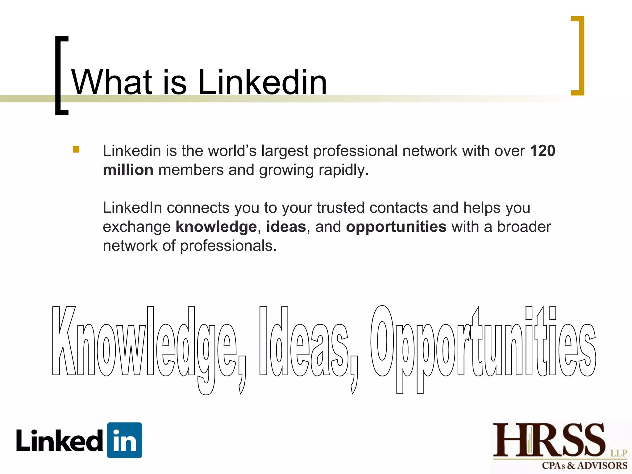 What is Linkedin
   Linkedin is the world’s largest professional network with over 120
    million members and growing rapidly.

    LinkedIn connects you to your trusted contacts and helps you
    exchange knowledge, ideas, and opportunities with a broader
    network of professionals.
 