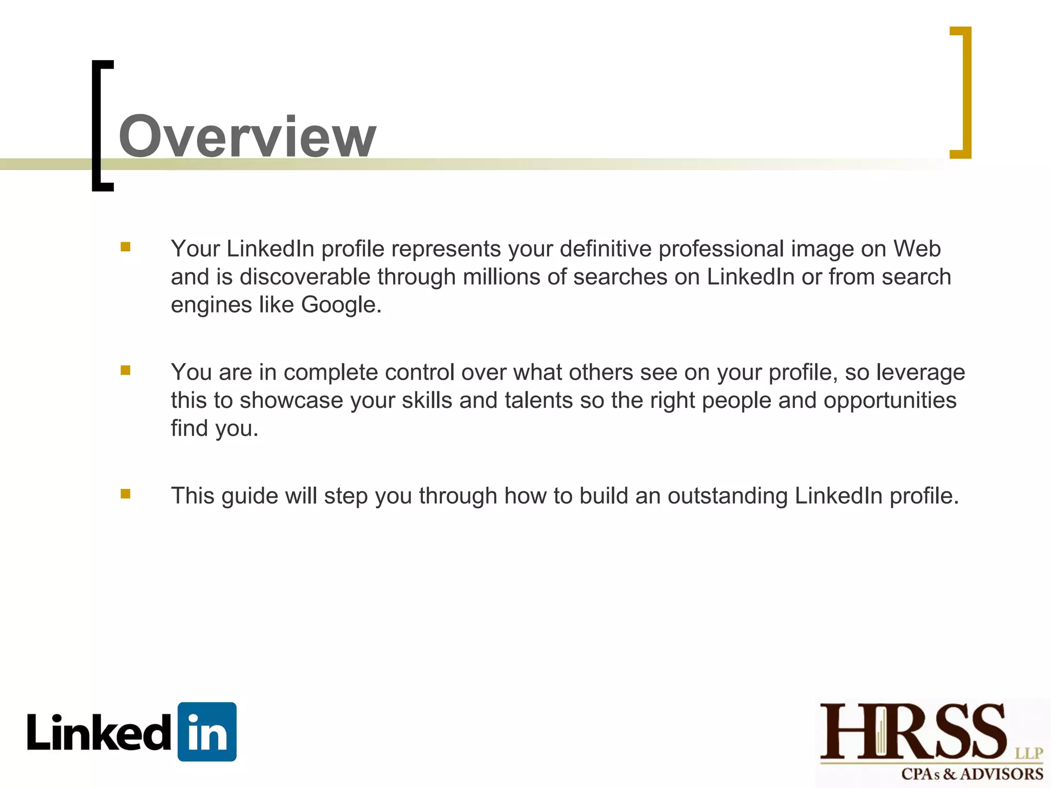 Overview
   Your LinkedIn profile represents your definitive professional image on Web
    and is discoverable through millions of searches on LinkedIn or from search
    engines like Google.

   You are in complete control over what others see on your profile, so leverage
    this to showcase your skills and talents so the right people and opportunities
    find you.

   This guide will step you through how to build an outstanding LinkedIn profile.
 