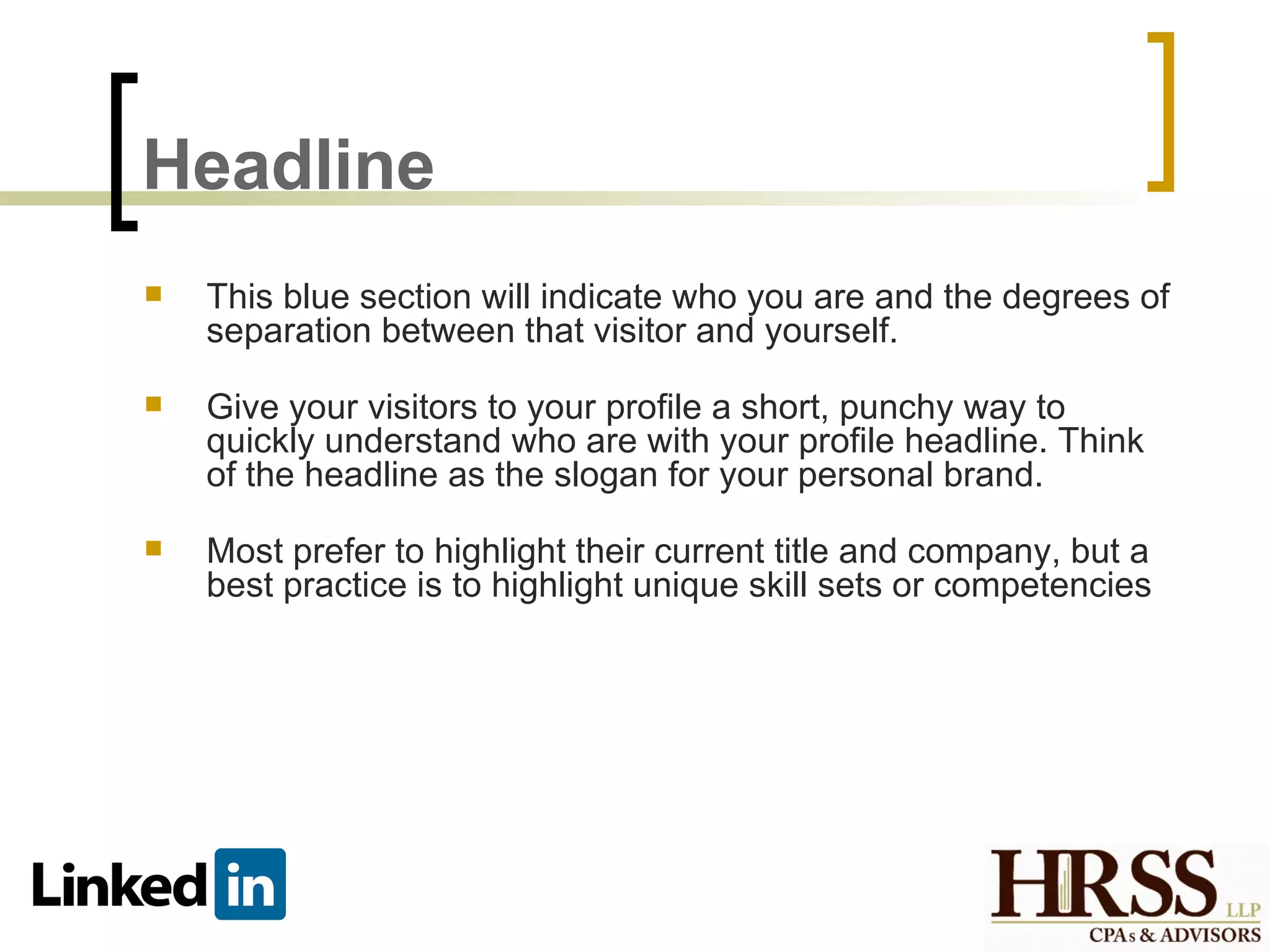 Headline
   This blue section will indicate who you are and the degrees of
    separation between that visitor and yourself.

   Give your visitors to your profile a short, punchy way to
    quickly understand who are with your profile headline. Think
    of the headline as the slogan for your personal brand.

   Most prefer to highlight their current title and company, but a
    best practice is to highlight unique skill sets or competencies
 