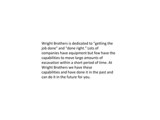 Wright Brothers is dedicated to "getting the job done" and "done right." Lots of companies have equipment but few have the capabilities to move large amounts of excavation within a short period of time. At Wright Brothers we have these capabilities and have done it in the past and can do it in the future for you.