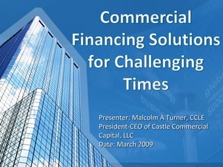 Presenter: Malcolm A Turner, CCLE President-CEO of Castle Commercial Capital, LLC Date: March 2009 
