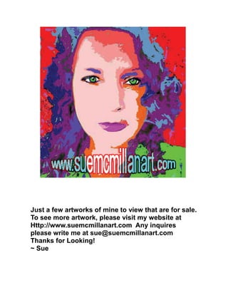 Just a few artworks of mine to view that are for sale.
To see more artwork, please visit my website at
Http://www.suemcmillanart.com Any inquires
please write me at sue@suemcmillanart.com
Thanks for Looking!
~ Sue
 