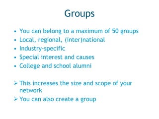 Groups You can belong to a maximum of 50 groups Local, regional, (inter)national Industry-specific Special interest and causes College and school alumni This increases the size and scope of your network You can also create a group 