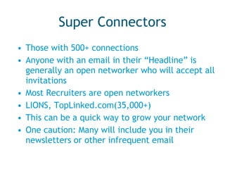 Super Connectors Those with 500+ connections Anyone with an email in their “Headline” is generally an open networker who will accept all invitations Most Recruiters are open networkers LIONS, TopLinked.com(35,000+) This can be a quick way to grow your network One caution: Many will include you in their newsletters or other infrequent email 