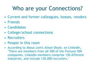 Who are your Connections? Current and former colleagues, bosses, vendors Friends Candidates College/school connections Recruiters People in this room According to About.com's Alison Doyle, on LinkedIn, "There are members from all 500 of the Fortune 500 companies. LinkedIn members comprise 130 different industries, and include 130,000 recruiters." 