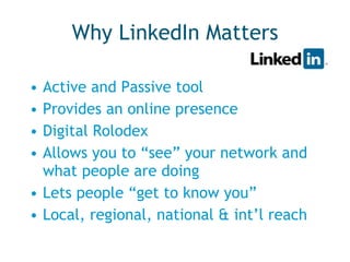 Why LinkedIn Matters Active and Passive tool Provides an online presence Digital Rolodex Allows you to “see” your network and what people are doing Lets people “get to know you” Local, regional, national & int’l reach 