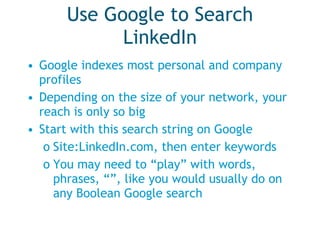 Use Google to Search LinkedIn Google indexes most personal and company profiles Depending on the size of your network, your reach is only so big Start with this search string on Google Site:LinkedIn.com, then enter keywords You may need to “play” with words, phrases, “”, like you would usually do on any Boolean Google search 