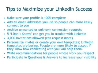 Tips to Maximize your LinkedIn Success Make sure your profile is 100% complete Add all email addresses you use so people can more easily connect to you Archive unwanted or unknown connection requests 5 ‘I Don’t Knows’ can get you in trouble with LinkedIn 3,000 Invitations allowed (can request more) Personalize invites or create your own templates; LinkedIn templates are boring. People are more likely to accept if they know how connecting with you will help them. Write recommendations for people whose work you respect Participate in Questions & Answers to increase your visibility 