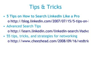 Tips & Tricks 5 Tips on How to Search LinkedIn Like a Pro http://blog.linkedin.com/2007/07/15/5-tips-on-how-t/ Advanced Search Tips http://learn.linkedin.com/linkedin-search/#advanced_search_tips 55 tips, tricks, and strategies for networking http://www.cheezhead.com/2008/09/16/vedtricks-and-tips-for-networking-on-linkedin/ 