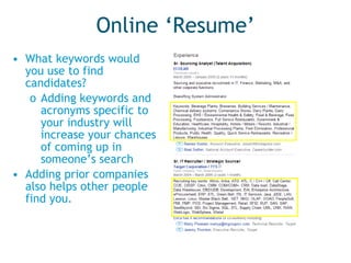 Online ‘Resume’ What keywords would you use to find candidates?  Adding keywords and acronyms specific to your industry will increase your chances of coming up in someone’s search Adding prior companies also helps other people find you. 