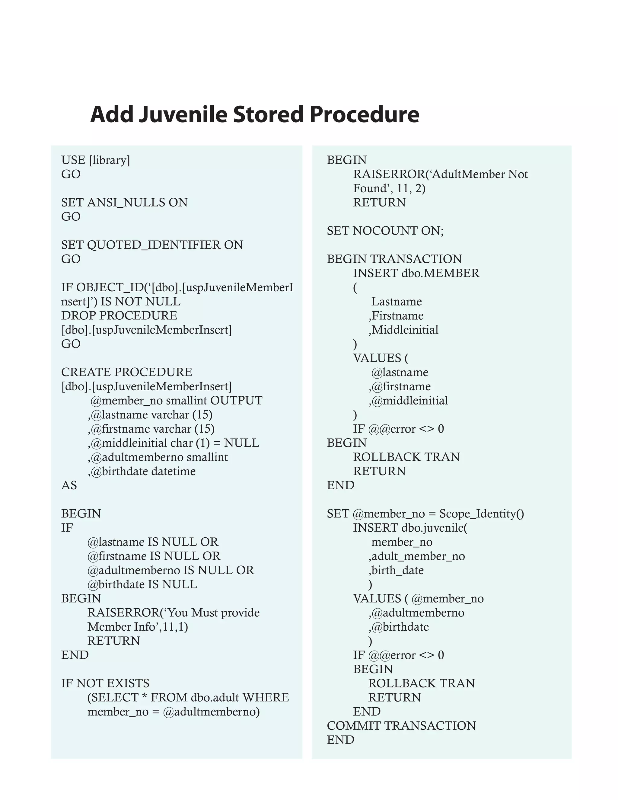 Add Juvenile Stored Procedure
USE [library]                             BEGIN
GO                                           RAISERROR(‘AdultMember Not
                                             Found’, 11, 2)
SET ANSI_NULLS ON                            RETURN
GO
                                          SET NOCOUNT ON;
SET QUOTED_IDENTIFIER ON
GO                                        BEGIN TRANSACTION
                                             INSERT dbo.MEMBER
IF OBJECT_ID(‘[dbo].[uspJuvenileMemberI      (
nsert]’) IS NOT NULL                             Lastname
DROP PROCEDURE                                  ,Firstname
[dbo].[uspJuvenileMemberInsert]                 ,Middleinitial
GO                                           )
                                             VALUES (
CREATE PROCEDURE                                 @lastname
[dbo].[uspJuvenileMemberInsert]                 ,@firstname
      @member_no smallint OUTPUT                ,@middleinitial
     ,@lastname varchar (15)                 )
     ,@firstname varchar (15)                IF @@error <> 0
     ,@middleinitial char (1) = NULL      BEGIN
     ,@adultmemberno smallint                ROLLBACK TRAN
     ,@birthdate datetime                    RETURN
AS                                        END

BEGIN                                     SET @member_no = Scope_Identity()
IF                                            INSERT dbo.juvenile(
   @lastname IS NULL OR                           member_no
   @firstname IS NULL OR                         ,adult_member_no
   @adultmemberno IS NULL OR                     ,birth_date
   @birthdate IS NULL                            )
BEGIN                                         VALUES ( @member_no
   RAISERROR(‘You Must provide                   ,@adultmemberno
   Member Info’,11,1)                            ,@birthdate
   RETURN                                        )
END                                           IF @@error <> 0
                                              BEGIN
IF NOT EXISTS                                    ROLLBACK TRAN
    (SELECT * FROM dbo.adult WHERE               RETURN
    member_no = @adultmemberno)               END
                                          COMMIT TRANSACTION
                                          END
 