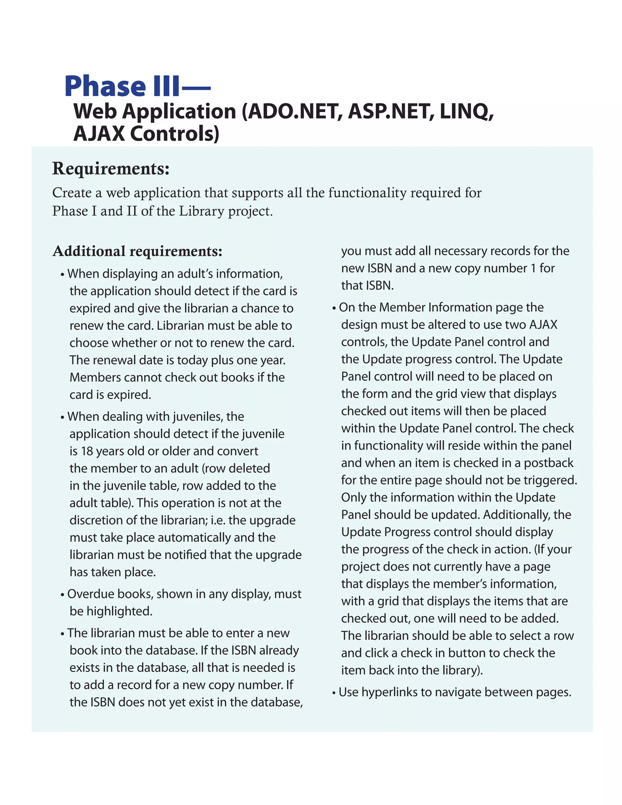 Phase III—
   Web Application (ADO.NET, ASP.NET, LINQ,
   AJAX Controls)
Requirements:
Create a web application that supports all the functionality required for
Phase I and II of the Library project.

Additional requirements:                            you must add all necessary records for the
 • When displaying an adult’s information,          new ISBN and a new copy number 1 for
   the application should detect if the card is     that ISBN.
   expired and give the librarian a chance to      • On the Member Information page the
   renew the card. Librarian must be able to         design must be altered to use two AJAX
   choose whether or not to renew the card.          controls, the Update Panel control and
   The renewal date is today plus one year.          the Update progress control. The Update
   Members cannot check out books if the             Panel control will need to be placed on
   card is expired.                                  the form and the grid view that displays
 • When dealing with juveniles, the                  checked out items will then be placed
   application should detect if the juvenile         within the Update Panel control. The check
   is 18 years old or older and convert              in functionality will reside within the panel
   the member to an adult (row deleted               and when an item is checked in a postback
   in the juvenile table, row added to the           for the entire page should not be triggered.
   adult table). This operation is not at the        Only the information within the Update
   discretion of the librarian; i.e. the upgrade     Panel should be updated. Additionally, the
   must take place automatically and the             Update Progress control should display
   librarian must be notified that the upgrade       the progress of the check in action. (If your
   has taken place.                                  project does not currently have a page
                                                     that displays the member’s information,
 • Overdue books, shown in any display, must
                                                     with a grid that displays the items that are
   be highlighted.
                                                     checked out, one will need to be added.
 • The librarian must be able to enter a new         The librarian should be able to select a row
   book into the database. If the ISBN already       and click a check in button to check the
   exists in the database, all that is needed is     item back into the library).
   to add a record for a new copy number. If
                                                   • Use hyperlinks to navigate between pages.
   the ISBN does not yet exist in the database,
 