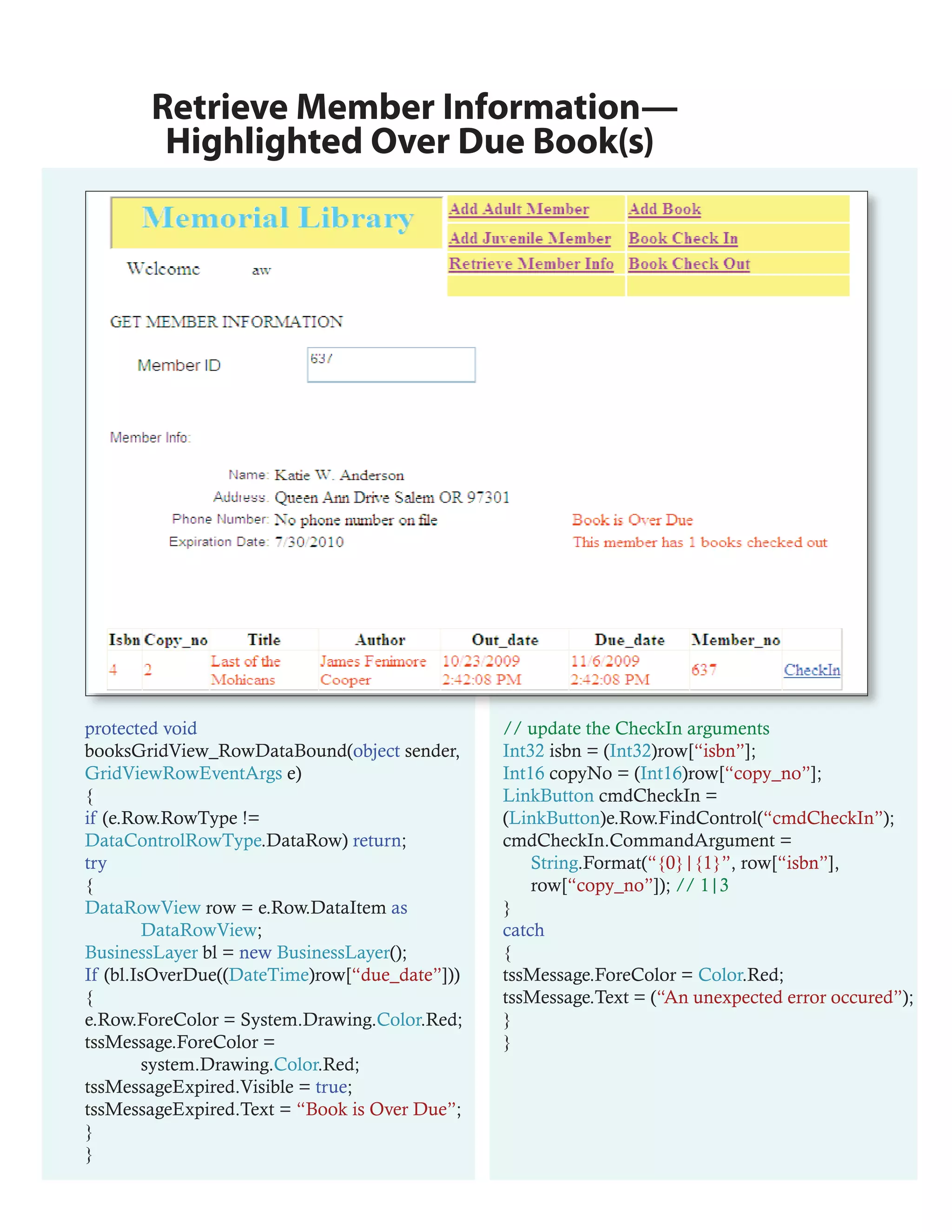 Retrieve Member Information—
        Highlighted Over Due Book(s)




protected void                                 // update the CheckIn arguments
booksGridView_RowDataBound(object sender,      Int32 isbn = (Int32)row[“isbn”];
GridViewRowEventArgs e)                        Int16 copyNo = (Int16)row[“copy_no”];
{                                              LinkButton cmdCheckIn =
if (e.Row.RowType !=                           (LinkButton)e.Row.FindControl(“cmdCheckIn”);
DataControlRowType.DataRow) return;            cmdCheckIn.CommandArgument =
try                                                String.Format(“{0}|{1}”, row[“isbn”],
{                                                  row[“copy_no”]); // 1|3
DataRowView row = e.Row.DataItem as            }
         DataRowView;                          catch
BusinessLayer bl = new BusinessLayer();        {
If (bl.IsOverDue((DateTime)row[“due_date”]))   tssMessage.ForeColor = Color.Red;
{                                              tssMessage.Text = (“An unexpected error occured”);
e.Row.ForeColor = System.Drawing.Color.Red;    }
tssMessage.ForeColor =                         }
         system.Drawing.Color.Red;
tssMessageExpired.Visible = true;
tssMessageExpired.Text = “Book is Over Due”;
}
}
 