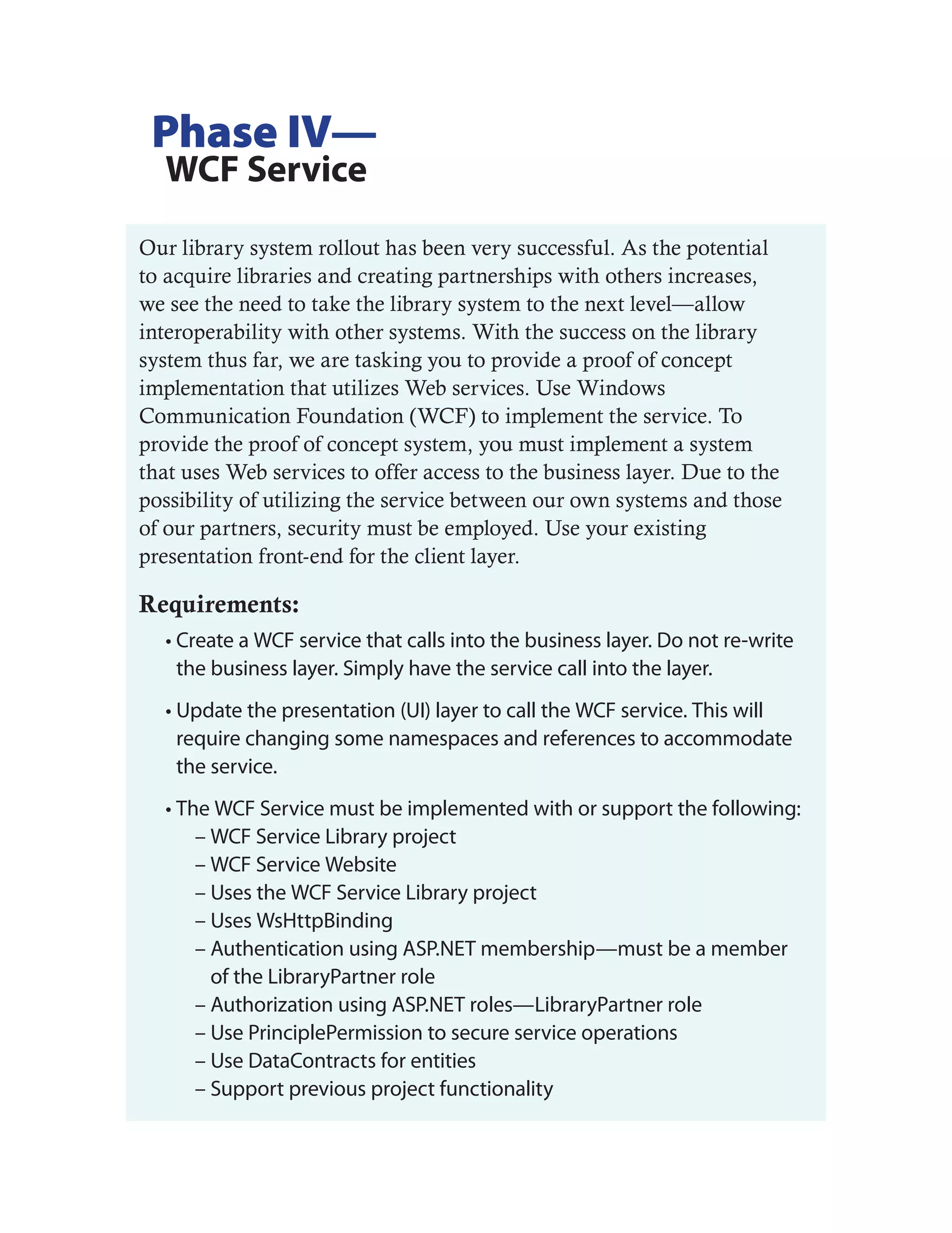 Phase IV—
  WCF Service
Our library system rollout has been very successful. As the potential
to acquire libraries and creating partnerships with others increases,
we see the need to take the library system to the next level—allow
interoperability with other systems. With the success on the library
system thus far, we are tasking you to provide a proof of concept
implementation that utilizes Web services. Use Windows
Communication Foundation (WCF) to implement the service. To
provide the proof of concept system, you must implement a system
that uses Web services to offer access to the business layer. Due to the
possibility of utilizing the service between our own systems and those
of our partners, security must be employed. Use your existing
presentation front-end for the client layer.

Requirements:
  • Create a WCF service that calls into the business layer. Do not re-write
    the business layer. Simply have the service call into the layer.
  • Update the presentation (UI) layer to call the WCF service. This will
    require changing some namespaces and references to accommodate
    the service.
  • The WCF Service must be implemented with or support the following:
      – WCF Service Library project
      – WCF Service Website
      – Uses the WCF Service Library project
      – Uses WsHttpBinding
      – Authentication using ASP.NET membership—must be a member
        of the LibraryPartner role
      – Authorization using ASP.NET roles—LibraryPartner role
      – Use PrinciplePermission to secure service operations
      – Use DataContracts for entities
      – Support previous project functionality
 