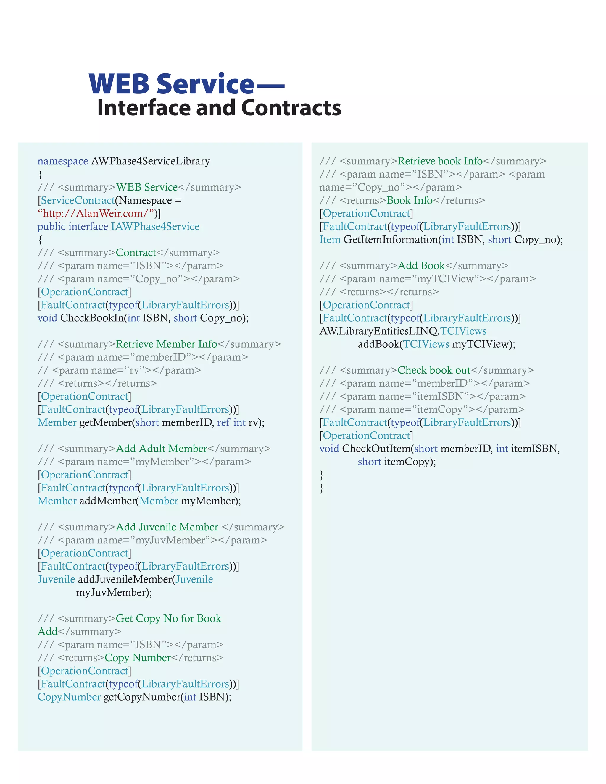 WEB Service—
            Interface and Contracts

namespace AWPhase4ServiceLibrary                /// <summary>Retrieve book Info</summary>
{                                               /// <param name=”ISBN”></param> <param
/// <summary>WEB Service</summary>              name=”Copy_no”></param>
[ServiceContract(Namespace =                    /// <returns>Book Info</returns>
“http://AlanWeir.com/”)]                        [OperationContract]
public interface IAWPhase4Service               [FaultContract(typeof(LibraryFaultErrors))]
{                                               Item GetItemInformation(int ISBN, short Copy_no);
/// <summary>Contract</summary>
/// <param name=”ISBN”></param>                 /// <summary>Add Book</summary>
/// <param name=”Copy_no”></param>              /// <param name=”myTCIView”></param>
[OperationContract]                             /// <returns></returns>
[FaultContract(typeof(LibraryFaultErrors))]     [OperationContract]
void CheckBookIn(int ISBN, short Copy_no);      [FaultContract(typeof(LibraryFaultErrors))]
                                                AW.LibraryEntitiesLINQ.TCIViews
/// <summary>Retrieve Member Info</summary>             addBook(TCIViews myTCIView);
/// <param name=”memberID”></param>
// <param name=”rv”></param>                    /// <summary>Check book out</summary>
/// <returns></returns>                         /// <param name=”memberID”></param>
[OperationContract]                             /// <param name=”itemISBN”></param>
[FaultContract(typeof(LibraryFaultErrors))]     /// <param name=”itemCopy”></param>
Member getMember(short memberID, ref int rv);   [FaultContract(typeof(LibraryFaultErrors))]
                                                [OperationContract]
/// <summary>Add Adult Member</summary>         void CheckOutItem(short memberID, int itemISBN,
/// <param name=”myMember”></param>                     short itemCopy);
[OperationContract]                             }
[FaultContract(typeof(LibraryFaultErrors))]     }
Member addMember(Member myMember);

/// <summary>Add Juvenile Member </summary>
/// <param name=”myJuvMember”></param>
[OperationContract]
[FaultContract(typeof(LibraryFaultErrors))]
Juvenile addJuvenileMember(Juvenile
        myJuvMember);

/// <summary>Get Copy No for Book
Add</summary>
/// <param name=”ISBN”></param>
/// <returns>Copy Number</returns>
[OperationContract]
[FaultContract(typeof(LibraryFaultErrors))]
CopyNumber getCopyNumber(int ISBN);
 