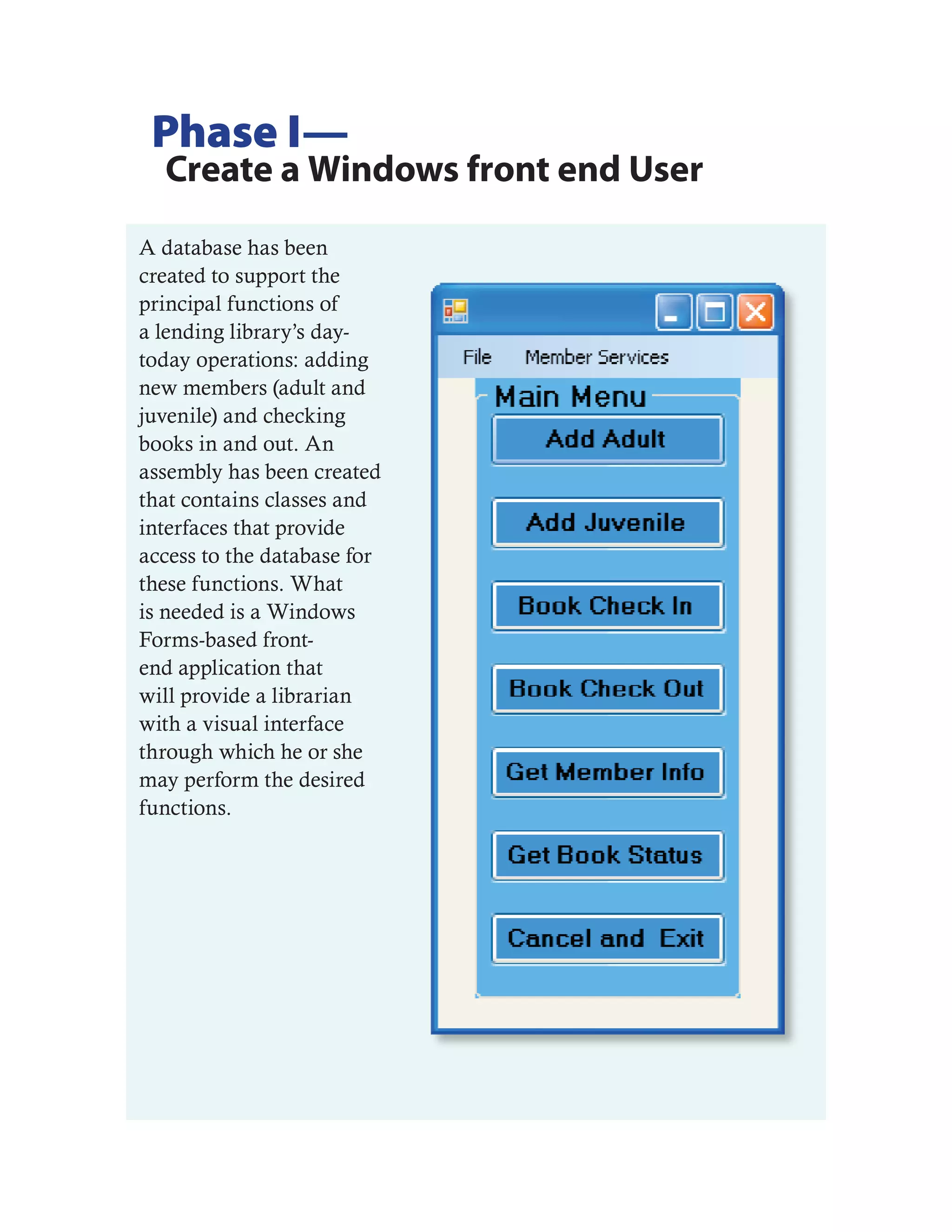 Phase I—
  Create a Windows front end User
A database has been
created to support the
principal functions of
a lending library’s day-
today operations: adding
new members (adult and
juvenile) and checking
books in and out. An
assembly has been created
that contains classes and
interfaces that provide
access to the database for
these functions. What
is needed is a Windows
Forms-based front-
end application that
will provide a librarian
with a visual interface
through which he or she
may perform the desired
functions.
 