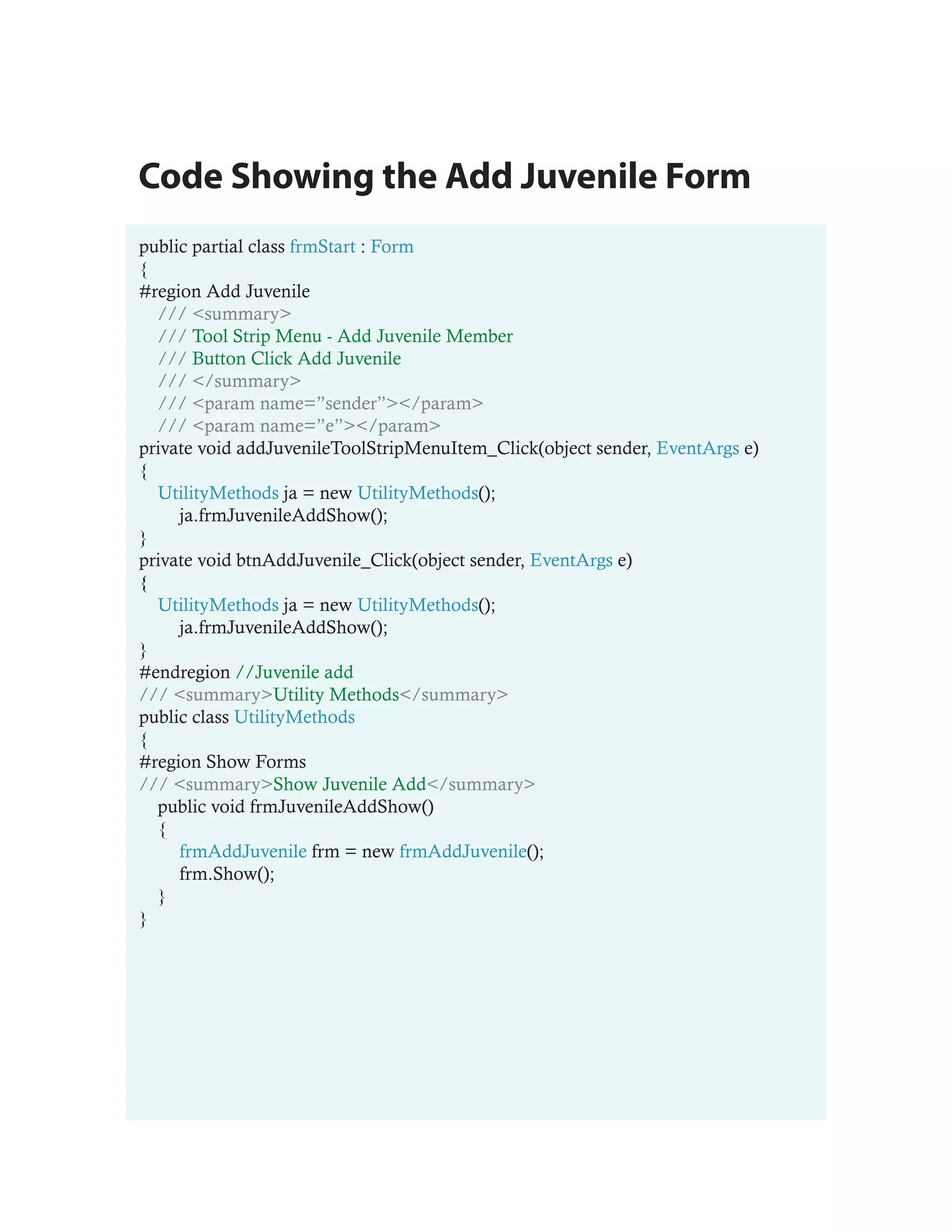 Code Showing the Add Juvenile Form
public partial class frmStart : Form
{
#region Add Juvenile
  /// <summary>
  /// Tool Strip Menu - Add Juvenile Member
  /// Button Click Add Juvenile
  /// </summary>
  /// <param name=”sender”></param>
  /// <param name=”e”></param>
private void addJuvenileToolStripMenuItem_Click(object sender, EventArgs e)
{
  UtilityMethods ja = new UtilityMethods();
     ja.frmJuvenileAddShow();
}
private void btnAddJuvenile_Click(object sender, EventArgs e)
{
  UtilityMethods ja = new UtilityMethods();
     ja.frmJuvenileAddShow();
}
#endregion //Juvenile add
/// <summary>Utility Methods</summary>
public class UtilityMethods
{
#region Show Forms
/// <summary>Show Juvenile Add</summary>
  public void frmJuvenileAddShow()
  {
     frmAddJuvenile frm = new frmAddJuvenile();
     frm.Show();
  }
}
 