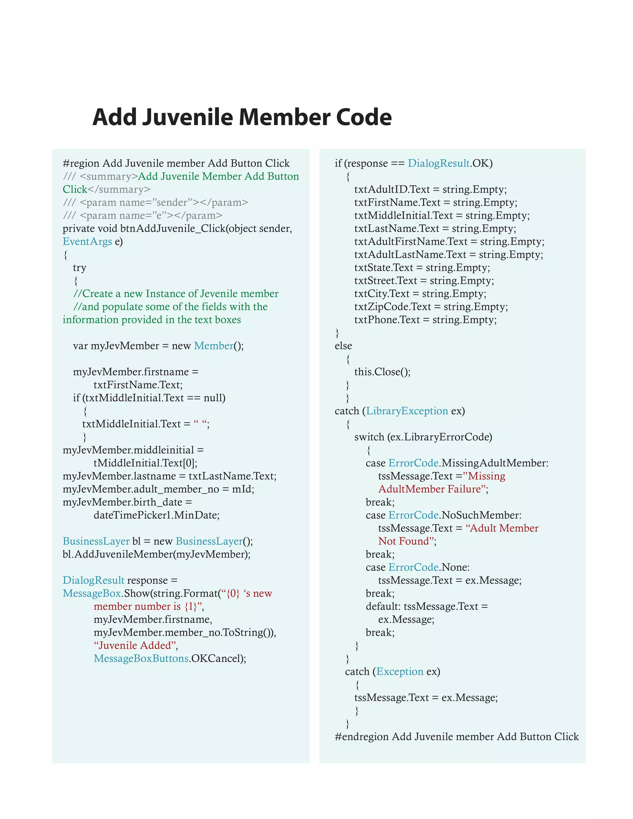 Add Juvenile Member Code
#region Add Juvenile member Add Button Click       if (response == DialogResult.OK)
/// <summary>Add Juvenile Member Add Button           {
Click</summary>                                          txtAdultID.Text = string.Empty;
/// <param name=”sender”></param>                        txtFirstName.Text = string.Empty;
/// <param name=”e”></param>                             txtMiddleInitial.Text = string.Empty;
private void btnAddJuvenile_Click(object sender,         txtLastName.Text = string.Empty;
EventArgs e)                                             txtAdultFirstName.Text = string.Empty;
{                                                        txtAdultLastName.Text = string.Empty;
  try                                                    txtState.Text = string.Empty;
  {                                                      txtStreet.Text = string.Empty;
  //Create a new Instance of Jevenile member             txtCity.Text = string.Empty;
  //and populate some of the fields with the             txtZipCode.Text = string.Empty;
information provided in the text boxes                   txtPhone.Text = string.Empty;
                                                   }
  var myJevMember = new Member();                  else
                                                      {
 myJevMember.firstname =                                 this.Close();
       txtFirstName.Text;                             }
 if (txtMiddleInitial.Text == null)                   }
    {                                              catch (LibraryException ex)
    txtMiddleInitial.Text = “ “;                      {
    }                                                    switch (ex.LibraryErrorCode)
myJevMember.middleinitial =                                 {
       tMiddleInitial.Text[0];                              case ErrorCode.MissingAdultMember:
myJevMember.lastname = txtLastName.Text;                       tssMessage.Text =”Missing
myJevMember.adult_member_no = mId;                             AdultMember Failure”;
myJevMember.birth_date =                                    break;
       dateTimePicker1.MinDate;                             case ErrorCode.NoSuchMember:
                                                               tssMessage.Text = “Adult Member
BusinessLayer bl = new BusinessLayer();                        Not Found”;
bl.AddJuvenileMember(myJevMember);                          break;
                                                            case ErrorCode.None:
DialogResult response =                                        tssMessage.Text = ex.Message;
MessageBox.Show(string.Format(“{0} ‘s new                   break;
      member number is {1}”,                                default: tssMessage.Text =
      myJevMember.firstname,                                   ex.Message;
      myJevMember.member_no.ToString()),                    break;
      “Juvenile Added”,                                  }
      MessageBoxButtons.OKCancel);                    }
                                                      catch (Exception ex)
                                                         {
                                                         tssMessage.Text = ex.Message;
                                                         }
                                                      }
                                                   #endregion Add Juvenile member Add Button Click
 