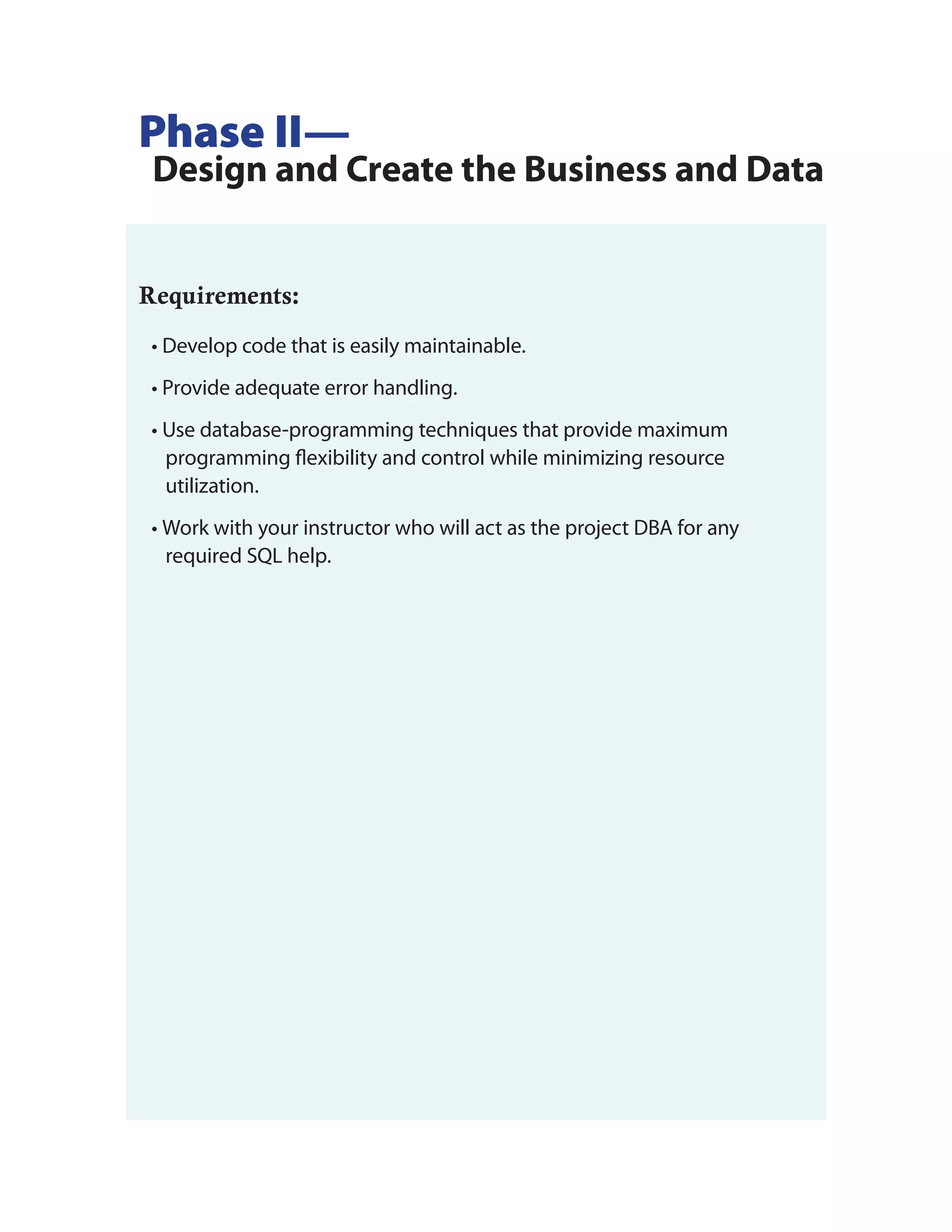 Phase II—
 Design and Create the Business and Data


Requirements:
 • Develop code that is easily maintainable.
 • Provide adequate error handling.
 • Use database-programming techniques that provide maximum
   programming flexibility and control while minimizing resource
   utilization.
 • Work with your instructor who will act as the project DBA for any
   required SQL help.
 