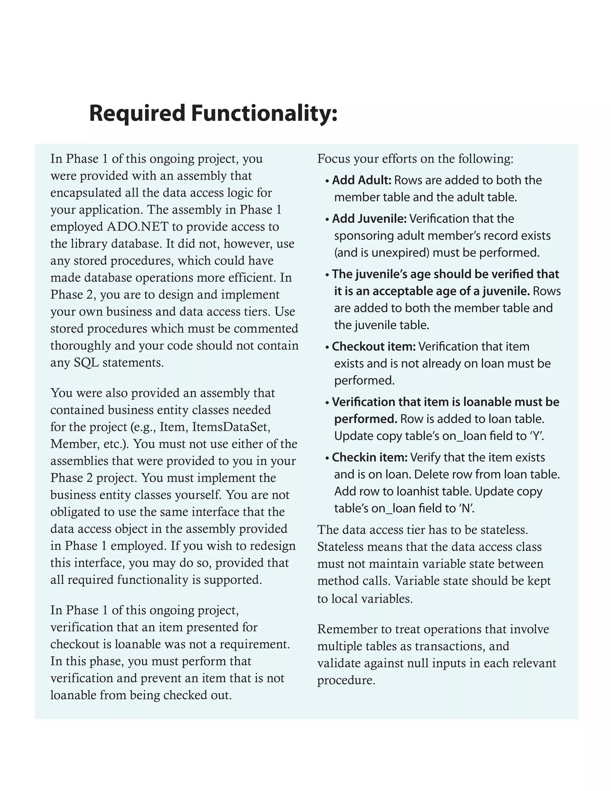 Required Functionality:
In Phase 1 of this ongoing project, you          Focus your efforts on the following:
were provided with an assembly that               • Add Adult: Rows are added to both the
encapsulated all the data access logic for          member table and the adult table.
your application. The assembly in Phase 1
                                                  • Add Juvenile: Verification that the
employed ADO.NET to provide access to
                                                    sponsoring adult member’s record exists
the library database. It did not, however, use
                                                    (and is unexpired) must be performed.
any stored procedures, which could have
made database operations more efficient. In       • The juvenile’s age should be verified that
Phase 2, you are to design and implement            it is an acceptable age of a juvenile. Rows
your own business and data access tiers. Use        are added to both the member table and
stored procedures which must be commented           the juvenile table.
thoroughly and your code should not contain       • Checkout item: Verification that item
any SQL statements.                                 exists and is not already on loan must be
                                                    performed.
You were also provided an assembly that
                                                  • Verification that item is loanable must be
contained business entity classes needed
                                                    performed. Row is added to loan table.
for the project (e.g., Item, ItemsDataSet,
                                                    Update copy table’s on_loan field to ‘Y’.
Member, etc.). You must not use either of the
assemblies that were provided to you in your      • Checkin item: Verify that the item exists
Phase 2 project. You must implement the             and is on loan. Delete row from loan table.
business entity classes yourself. You are not       Add row to loanhist table. Update copy
obligated to use the same interface that the        table’s on_loan field to ‘N’.
data access object in the assembly provided      The data access tier has to be stateless.
in Phase 1 employed. If you wish to redesign     Stateless means that the data access class
this interface, you may do so, provided that     must not maintain variable state between
all required functionality is supported.         method calls. Variable state should be kept
                                                 to local variables.
In Phase 1 of this ongoing project,
verification that an item presented for          Remember to treat operations that involve
checkout is loanable was not a requirement.      multiple tables as transactions, and
In this phase, you must perform that             validate against null inputs in each relevant
verification and prevent an item that is not     procedure.
loanable from being checked out.
 