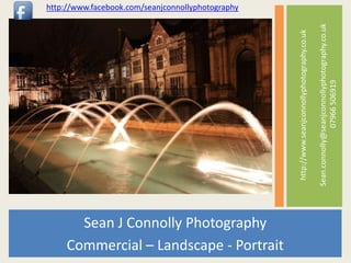 http://www.facebook.com/seanjconnollyphotography




                                                                                               Sean.connolly@seanjconnollyphotography.co.uk
                                                   http://www.seanjconnollyphotography.co.uk


                                                                                                              07966 506919
       Sean J Connolly Photography
     Commercial – Landscape - Portrait
 