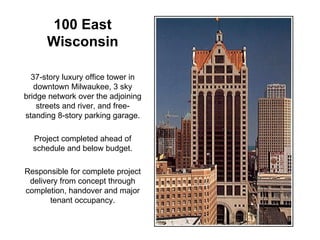 100 East Wisconsin 37-story luxury office tower in downtown Milwaukee, 3 sky bridge network over the adjoining streets and river, and free-standing 8-story parking garage. Project completed ahead of schedule and below budget. Responsible for complete project delivery from concept through completion, handover and major tenant occupancy. 