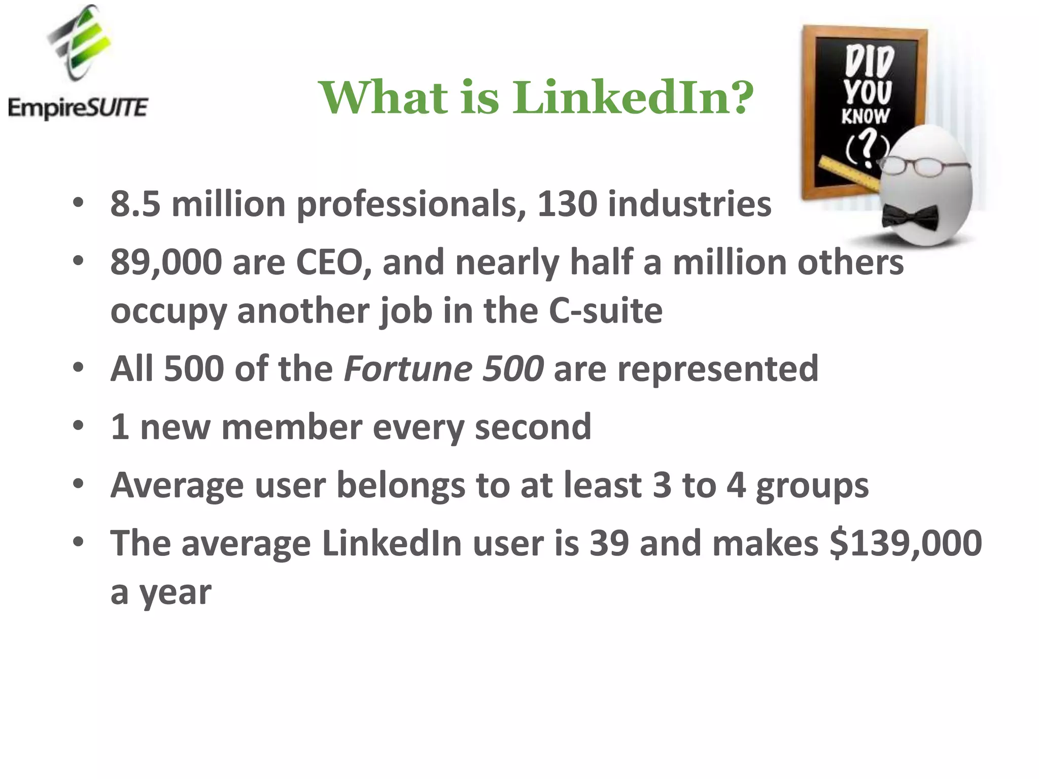 What is LinkedIn?8.5 million professionals, 130 industries89,000 are CEO, and nearly half a million others occupy another job in the C-suiteAll 500 of the Fortune 500 are represented1 new member every secondAverage user belongs to at least 3 to 4 groupsThe average LinkedIn user is 39 and makes $139,000 a year