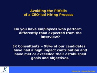 Know Us…Know Success.Know Us…Know Success.
Avoiding the Pitfalls
of a CEO-led Hiring Process
Do you have employees who perform
differently than expected from the
interview?
JK Consultants – 98% of our candidates
have had a high impact contribution and
have met or exceeded their established
goals and objectives.
 