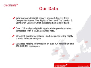 Our Data Information within UK reports sourced directly from  Companies House, The Registry Trust and The London & Edinburgh Gazette which is updated on a daily basis Over 120 analysts digitalising data into pre-determined templates with a 99.5% accuracy rate. Stringent quality targets met and measured using highly trained in house analysts Database holding information on over 4.4 million UK and 450,000 ROI companies  