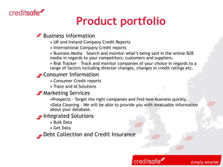 Product portfolio Business information UK and Ireland Company Credit Reports International Company Credit reports Business Media – Search and monitor what’s being said in the online B2B media in regards to your competitors, customers and suppliers. Risk Tracker – Track and monitor companies of your choice in regards to a range of factors including director changes, changes in credit ratings etc. Consumer Information Consumer Credit reports Trace and Id Solutions Marketing Services Prospects – Target the right companies and find new business quickly. Data Cleaning – We will be able to provide you with invaluable information about your database. Integrated Solutions Bulk Data Get Data Debt Collection and Credit Insurance 