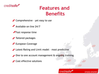 Features and  Benefits Comprehensive – yet easy to use Available on–line 24/7 Fast response time Tailored packages European Coverage Latest Rating and Limit model – most predictive One to one account management & ongoing training Cost effective solutions 