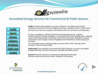 Accredited Energy Services for Commercial & Public Sectors.

              Profile: Professionally qualified, I provide an efficient, cost-effective EPC & DEC
              compliance service for Commercial Agency, Solicitors, Landlords, Owners, Public Sector .
              And Section 6 / Part L2a compliance & Predictive EPCs’, for Architects and Developers.

              I’m also accredited to undertake Operational Energy Assessments, enabling
              Portfolio, Facility & Energy managers, to calculate the CO2 their buildings emit, including
              asset conditioning, process and activity. Sector benchmark their buildings for realistic
              comparisons and, through a series of targeted recommendations, reduce energy use
              and costs.
               It’s not rocket-science, reducing energy use saves money while reducing carbon
              emissions. They’re directly linked.
              Professional: Dual qualified in the Scottish & English Schemes, to assess and register
              Energy Certificates., for the Commercial, Industrial and Public Sectors.

              Personal: Married, interests are professional development through
              training, mentoring, financial matters, keeping fit and cooking.




                           Accredited Energy Services                                                       1
 