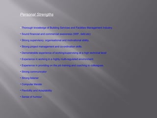Personal Strengths Thorough knowledge of Building Services and Facilities Management industry. Sound financial and commercial awareness (WIP, debt etc) Strong supervisory, organisational and motivational ability. Strong project management and co-ordination skills. Demonstrable experience of working/supervising at a high technical level Experience in working in a highly multi-regulated environment. Experience in providing on the job training and coaching to colleagues. Strong communicator Strong listener Computer literate Flexibility and Adaptability Sense of humour 