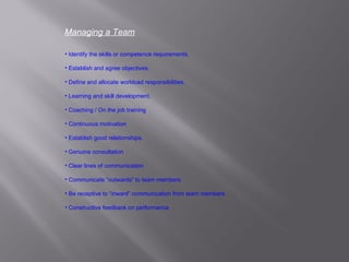 Managing a Team Identify the skills or competence requirements. Establish and agree objectives. Define and allocate workload responsibilities. Learning and skill development. Coaching / On the job training Continuous motivation Establish good relationships. Genuine consultation Clear lines of communication Communicate “outwards” to team members Be receptive to “inward” communication from team members Constructive feedback on performance 