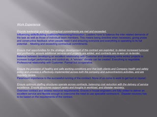 Work Experience Provide leadership and that contractual commitments are met and exceeded.   Influencing skills/Building coalitions/Networking/Innovation.  Leaders have to balance the inter related demands of the task as well as those of individual team members. This means being directive when necessary, giving praise and constructive feedback when people need it and ensuring everyone and everything is operating to its full potential… Meeting and exceeding contractual commitments. Ensure that opportunities for the strategic development of the contract are exploited, to deliver increased turnover and profitability, ensure additional services and projects are added, and contracts are re-won on re-tender. Balance between developing an excellent relationship with Customer and developing extra works/ projects to increase budget performance and control etc. A “win/win” climate can be created. Everything is negotiable. Professional relationship with Customer. Formal but co-operative. Ensure the provision of healthy and safe working conditions and that both clients and Company health and safety policy and process is effectively implemented across both the company and subcontractors activities, and are regularly review.  Paramount importance to the successful running of the contract. None of us come to work to get hurt or injured. Ensure optimum staffing structures operate across contracts, balancing cost reduction with the delivery of service excellence. Ensure structures support peaks and troughs in workload, and disaster recovery.   Overview contract and assess resource requirements. Ensure in house engineers are fully skilled to deliver an excellent service and flexible enough to overcome the need to use specialist contractors.  Disaster recovery has to be based on the requirements of the contract. 