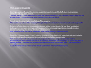 Work  Experience (Cont.) Ensuring a customer focus within all areas of operational activities, and that effective relationships are maintained with key client contacts. Customer is King”  Quality relationship building with the key members of the Customers contract team and site representatives. Communication is key to maintain good rapport and trust.  Promoting and maintaining the core Values of the company. What are the key values of the company? Integrity ? Openness? Customer Care ? Excellence through staff ? Delivering effective business communication through advice, review, leadership and direct contribution  to Management and team meetings, briefings, consultation forums, correspondence, publicity, monthly and ad Hoc reporting and other publications, as appropriate. More communication, action lists, newsletters, face to face meetings, presentations etc Supporting the sales process through solutions development, participation in presentations and consultation meetings, hosting visits, and support to mobilisation as required on new contracts. Work in conjunction with sales process to ensure practical solutions are presented within the final documentation to the Customer and ensure all aspects of their needs are covered (SLAs etc are met) Plan to  impress potential Customers with professional presentations/visits to customers sites. Close collaboration after award of contract between sales and contracts to streamline the implementation phase. 