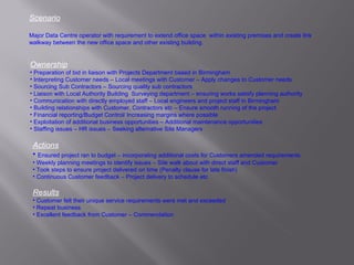 Scenario Major Data Centre operator with requirement to extend office space  within existing premises and create link walkway between the new office space and other existing building.  Ownership Preparation of bid in liaison with Projects Department based in Birmingham Interpreting Customer needs – Local meetings with Customer – Apply changes to Customer needs Sourcing Sub Contractors – Sourcing quality sub contractors Liaison with Local Authority Building  Surveying department – ensuring works satisfy planning authority Communication with directly employed staff – Local engineers and project staff in Birmingham Building relationships with Customer, Contractors etc – Ensure smooth running of the project Financial reporting/Budget Control/ Increasing margins where possible Exploitation of additional business opportunities – Additional maintenance opportunities Staffing issues – HR issues – Seeking alternative Site Managers Actions Ensured project ran to budget – incorporating additional costs for Customers amended requirements Weekly planning meetings to identify issues – Site walk about with direct staff and Customer Took steps to ensure project delivered on time (Penalty clause for late finish) Continuous Customer feedback – Project delivery to schedule etc Results Customer felt their unique service requirements were met and exceeded Repeat business Excellent feedback from Customer – Commendation 