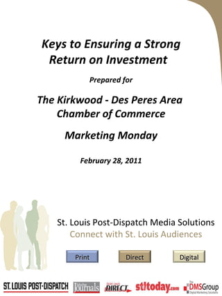 Keys to Ensuring a Strong Return on Investment  Prepared for The Kirkwood - Des Peres Area  Chamber of Commerce Marketing Monday February 28, 2011 St. Louis Post-Dispatch Media Solutions Connect with St. Louis Audiences Print Digital Direct 