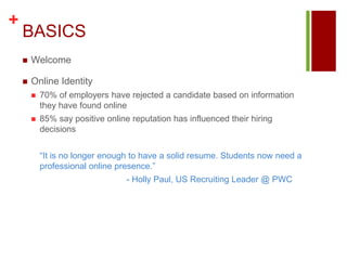 BASICSWelcomeOnline Identity70% of employers have rejected a candidate based on information they have found online85% say positive online reputation has influenced their hiring decisions	“It is no longer enough to have a solid resume. Students now need a professional online presence.”				- Holly Paul, US Recruiting Leader @ PWC