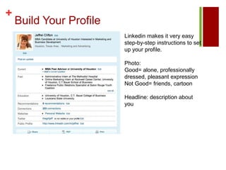 Build Your ProfileLinkedin makes it very easy step-by-step instructions to set up your profile. Photo: Good= alone, professionally dressed, pleasant expressionNot Good= friends, cartoonHeadline: description about you