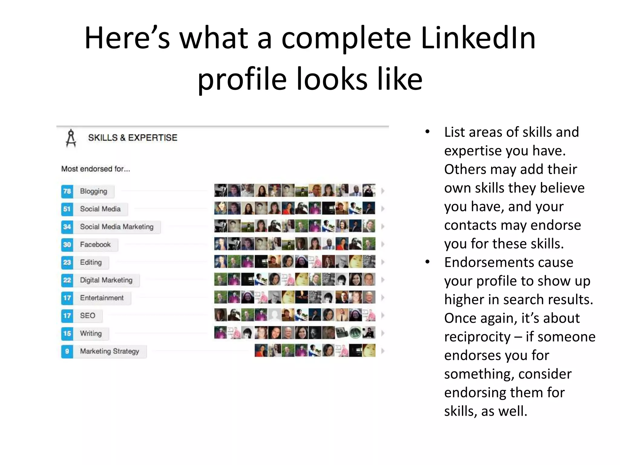 Here’s what a complete LinkedIn
        profile looks like
                       • List areas of skills and
                         expertise you have.
                         Others may add their
                         own skills they believe
                         you have, and your
                         contacts may endorse
                         you for these skills.
                       • Endorsements cause
                         your profile to show up
                         higher in search results.
                         Once again, it’s about
                         reciprocity – if someone
                         endorses you for
                         something, consider
                         endorsing them for
                         skills, as well.
 