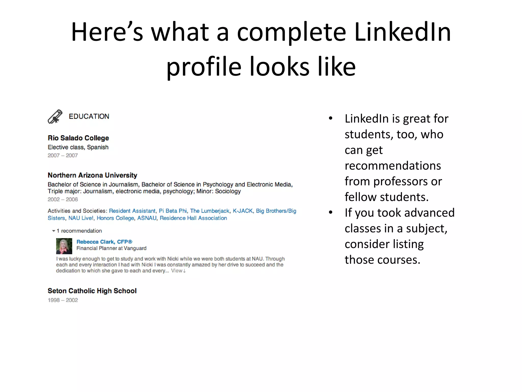 Here’s what a complete LinkedIn
        profile looks like
                    • LinkedIn is great for
                      students, too, who
                      can get
                      recommendations
                      from professors or
                      fellow students.
                    • If you took advanced
                      classes in a subject,
                      consider listing
                      those courses.
 